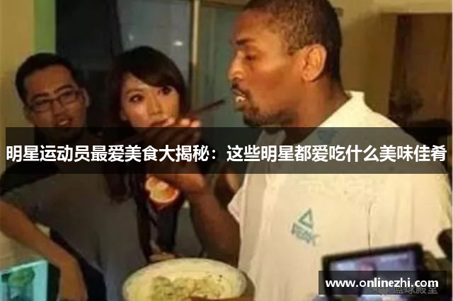 明星运动员最爱美食大揭秘：这些明星都爱吃什么美味佳肴