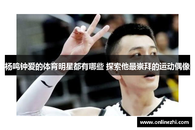 杨鸣钟爱的体育明星都有哪些 探索他最崇拜的运动偶像