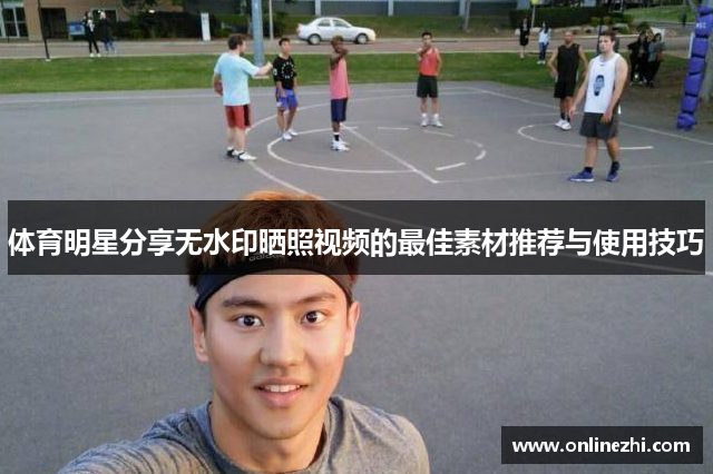 体育明星分享无水印晒照视频的最佳素材推荐与使用技巧