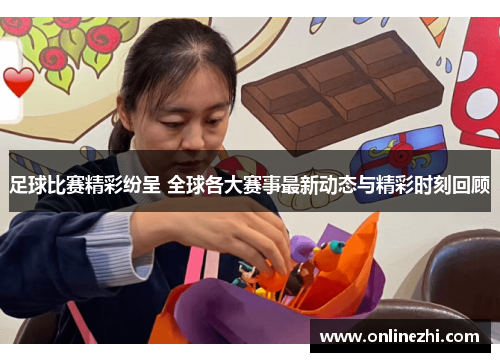 足球比赛精彩纷呈 全球各大赛事最新动态与精彩时刻回顾